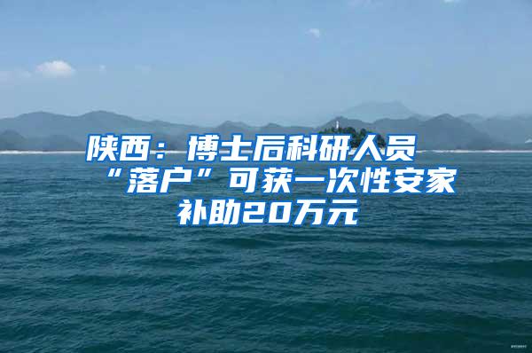 陕西：博士后科研人员“落户”可获一次性安家补助20万元