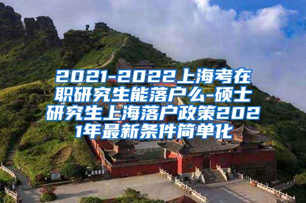 2021-2022上海考在职研究生能落户么-硕士研究生上海落户政策2021年最新条件简单化