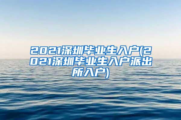 2021深圳毕业生入户(2021深圳毕业生入户派出所入户)