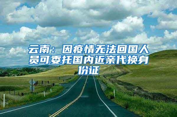 云南：因疫情无法回国人员可委托国内近亲代换身份证