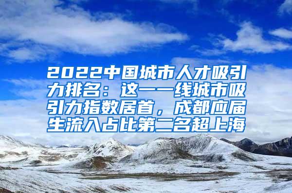 2022中国城市人才吸引力排名：这一一线城市吸引力指数居首，成都应届生流入占比第二名超上海