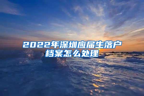 2022年深圳应届生落户档案怎么处理