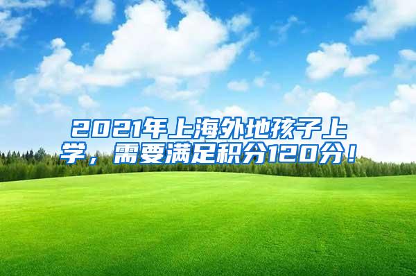 2021年上海外地孩子上学，需要满足积分120分！