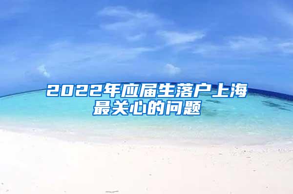 2022年应届生落户上海最关心的问题