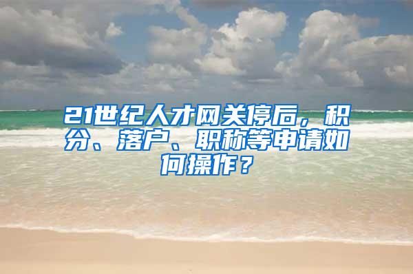 21世纪人才网关停后，积分、落户、职称等申请如何操作？