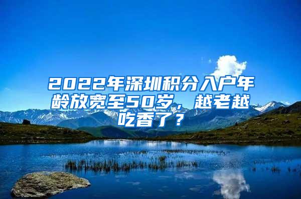 2022年深圳积分入户年龄放宽至50岁，越老越吃香了？