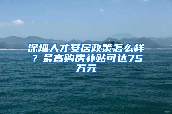 深圳人才安居政策怎么样？最高购房补贴可达75万元