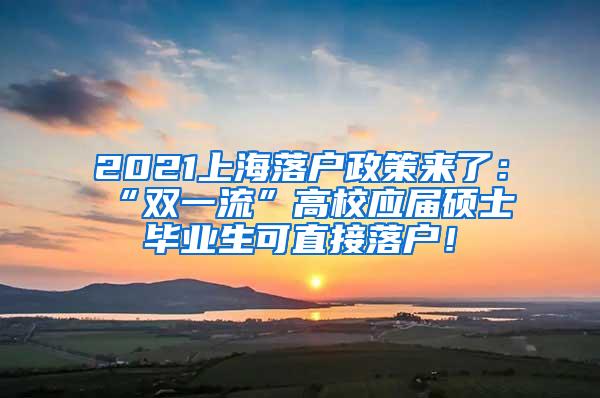 2021上海落户政策来了：“双一流”高校应届硕士毕业生可直接落户！