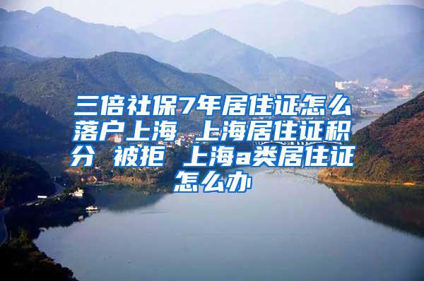 三倍社保7年居住证怎么落户上海 上海居住证积分 被拒 上海a类居住证怎么办