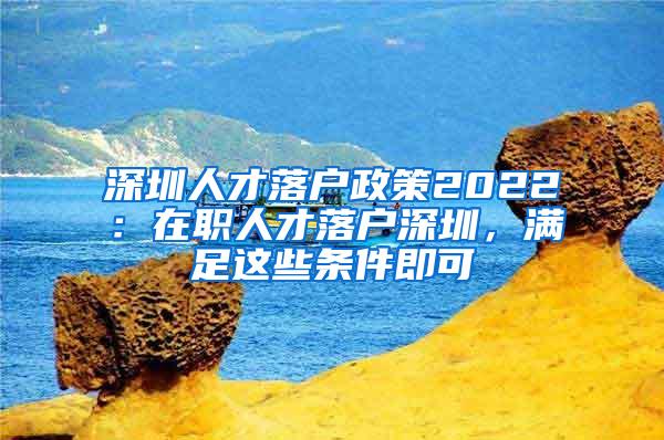 深圳人才落户政策2022：在职人才落户深圳，满足这些条件即可