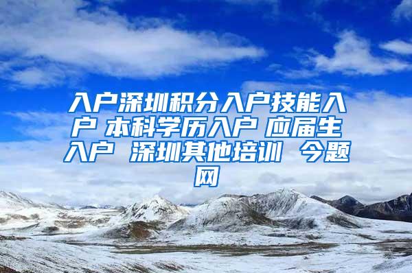 入户深圳积分入户技能入户　本科学历入户　应届生入户 深圳其他培训 今题网