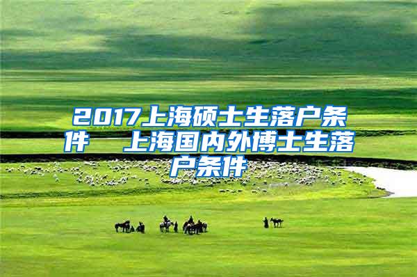 2017上海硕士生落户条件  上海国内外博士生落户条件