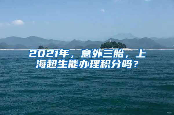 2021年，意外三胎，上海超生能办理积分吗？