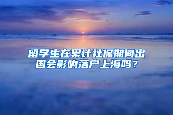 留学生在累计社保期间出国会影响落户上海吗？