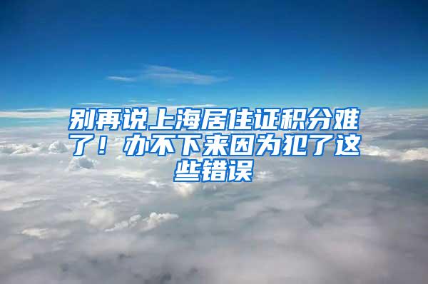 别再说上海居住证积分难了！办不下来因为犯了这些错误