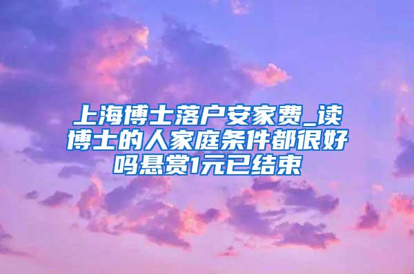 上海博士落户安家费_读博士的人家庭条件都很好吗悬赏1元已结束