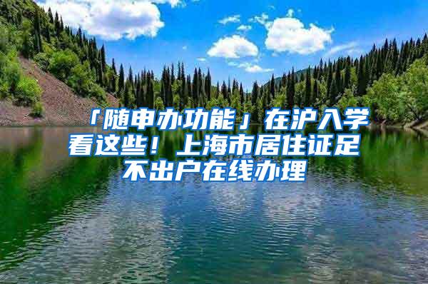 「随申办功能」在沪入学看这些！上海市居住证足不出户在线办理