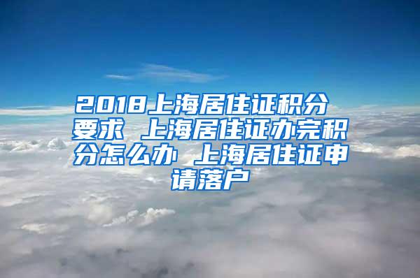 2018上海居住证积分 要求 上海居住证办完积分怎么办 上海居住证申请落户