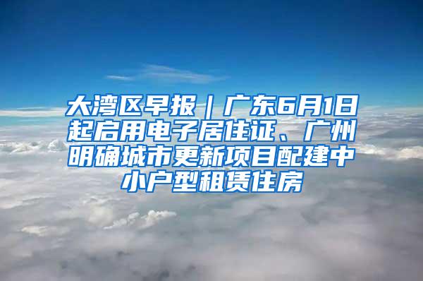 大湾区早报｜广东6月1日起启用电子居住证、广州明确城市更新项目配建中小户型租赁住房