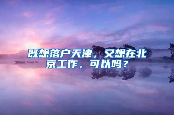 既想落户天津，又想在北京工作，可以吗？