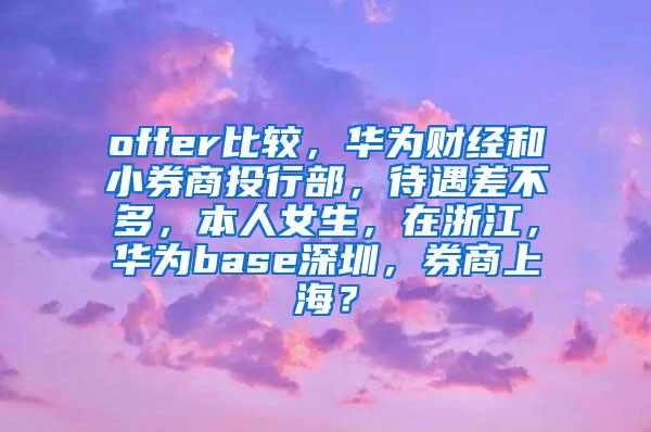 offer比较，华为财经和小券商投行部，待遇差不多，本人女生，在浙江，华为base深圳，券商上海？