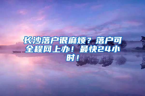 长沙落户很麻烦？落户可全程网上办！最快24小时！