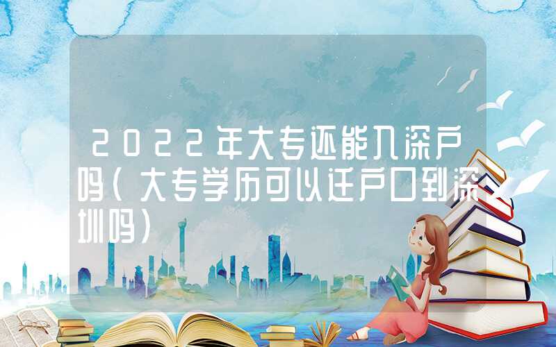 2022年大专还能入深户吗（大专学历可以迁户口到深圳吗）