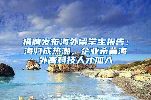 猎聘发布海外留学生报告：海归成热潮，企业希冀海外高科技人才加入