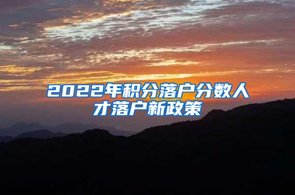 2022年积分落户分数人才落户新政策