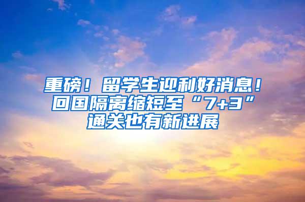 重磅！留学生迎利好消息！回国隔离缩短至“7+3”通关也有新进展