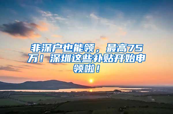 非深户也能领，最高75万！深圳这些补贴开始申领啦！