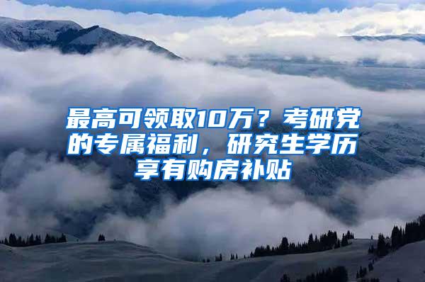 最高可领取10万？考研党的专属福利，研究生学历享有购房补贴