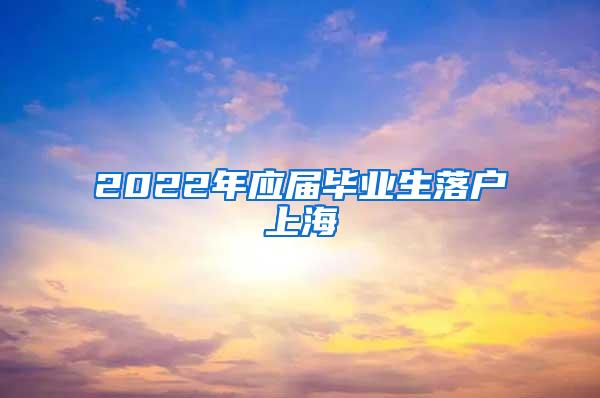 2022年应届毕业生落户上海