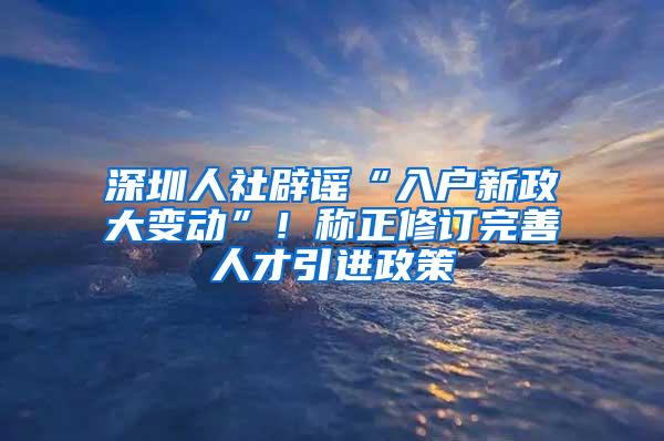 深圳人社辟谣“入户新政大变动”！称正修订完善人才引进政策