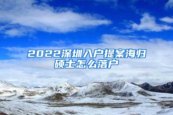 2022深圳入户提案海归硕士怎么落户