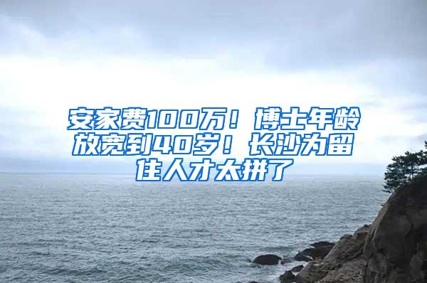 安家费100万！博士年龄放宽到40岁！长沙为留住人才太拼了