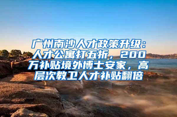 广州南沙人才政策升级：人才公寓打五折，200万补贴境外博士安家，高层次教卫人才补贴翻倍