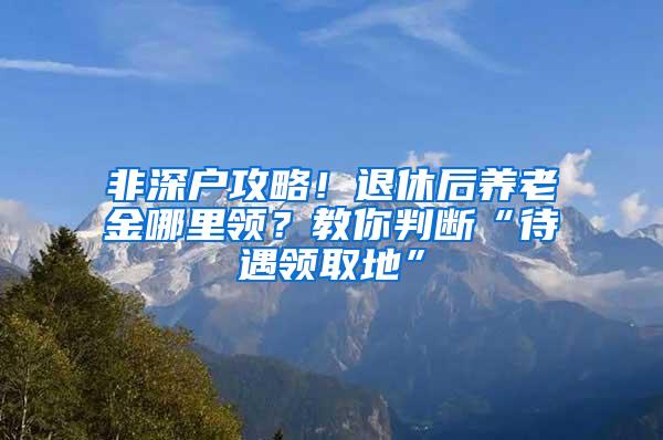 非深户攻略！退休后养老金哪里领？教你判断“待遇领取地”