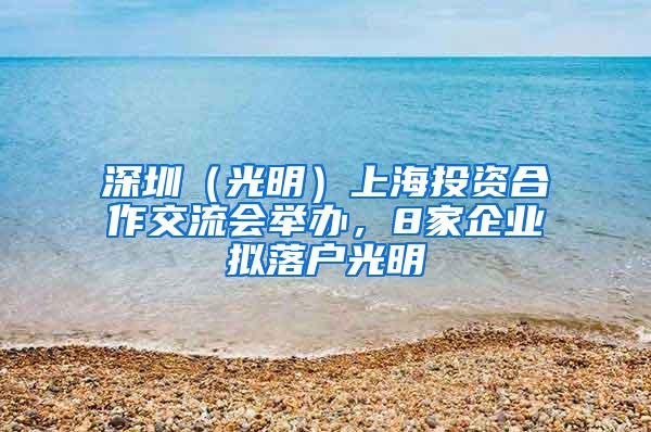 深圳（光明）上海投资合作交流会举办，8家企业拟落户光明