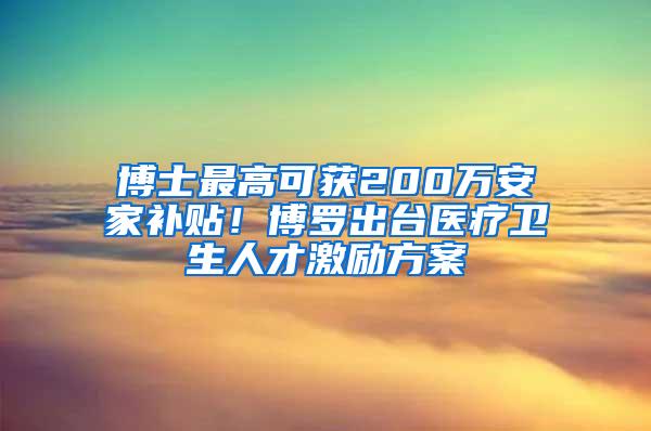 博士最高可获200万安家补贴！博罗出台医疗卫生人才激励方案