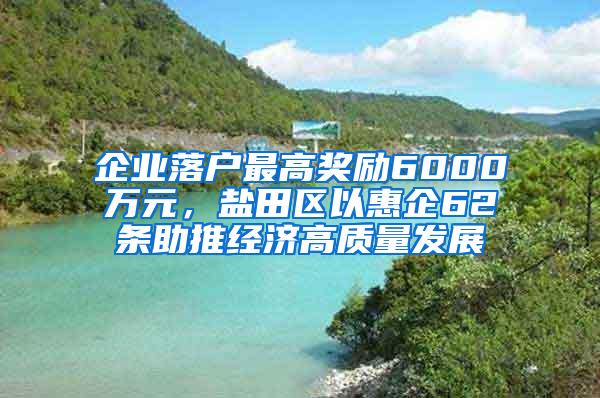 企业落户最高奖励6000万元，盐田区以惠企62条助推经济高质量发展