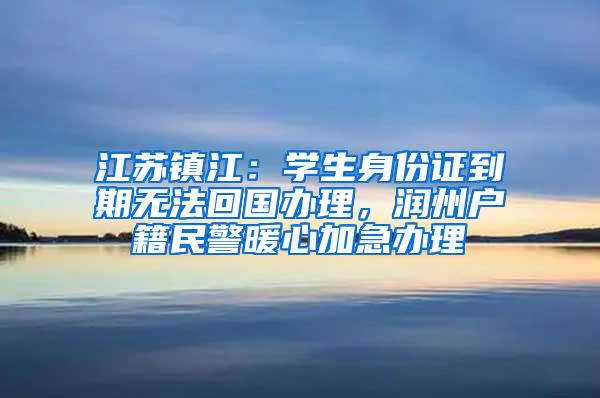 江苏镇江：学生身份证到期无法回国办理，润州户籍民警暖心加急办理