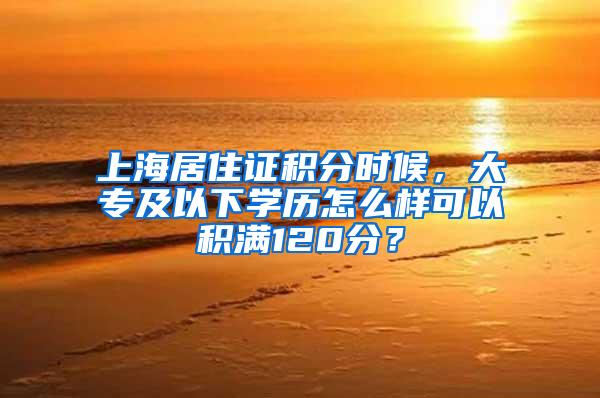 上海居住证积分时候，大专及以下学历怎么样可以积满120分？