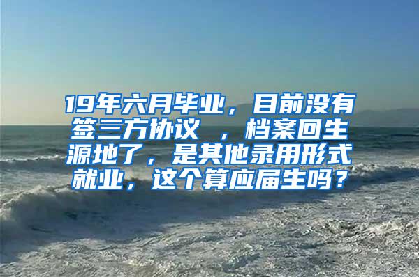 19年六月毕业，目前没有签三方协议 ，档案回生源地了，是其他录用形式就业，这个算应届生吗？