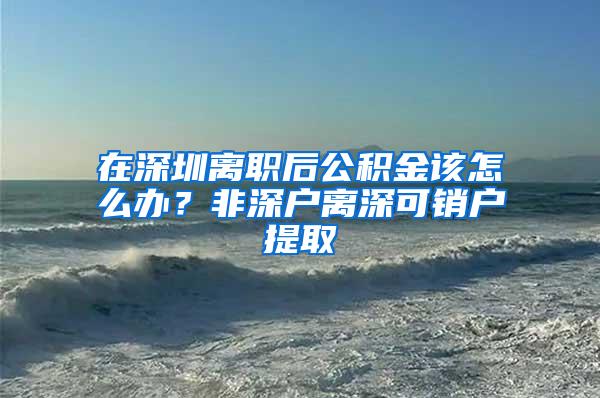 在深圳离职后公积金该怎么办？非深户离深可销户提取