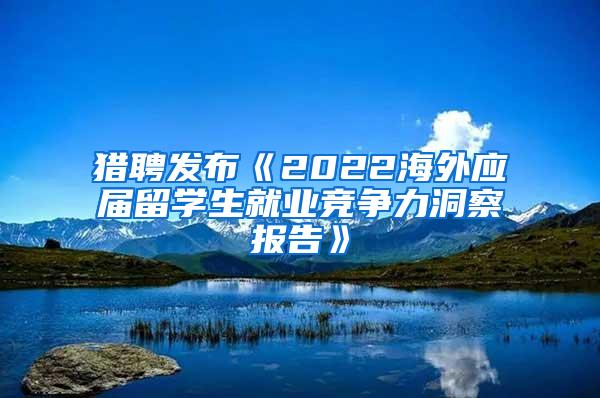 猎聘发布《2022海外应届留学生就业竞争力洞察报告》