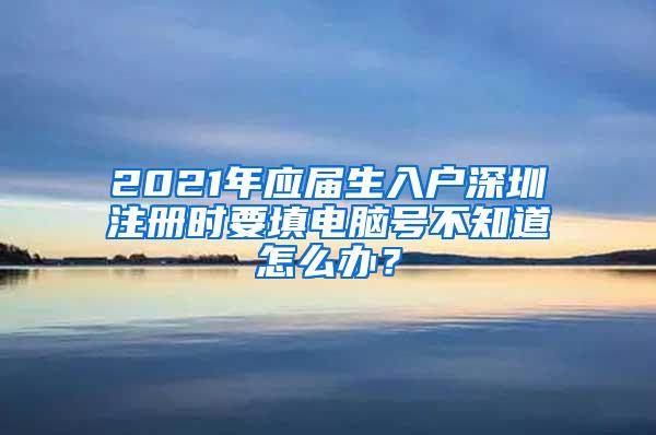 2021年应届生入户深圳注册时要填电脑号不知道怎么办？