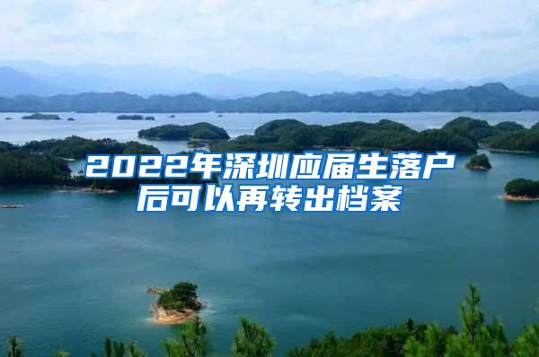 2022年深圳应届生落户后可以再转出档案