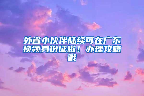 外省小伙伴陆续可在广东换领身份证啦！办理攻略戳