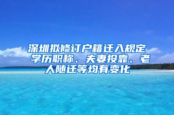 深圳拟修订户籍迁入规定 学历职称、夫妻投靠、老人随迁等均有变化